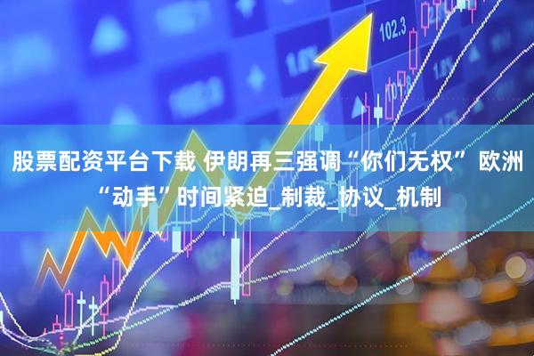 股票配资平台下载 伊朗再三强调“你们无权” 欧洲“动手”时间紧迫_制裁_协议_机制