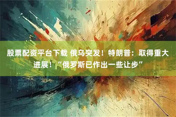 股票配资平台下载 俄乌突发！特朗普：取得重大进展！“俄罗斯已作出一些让步”
