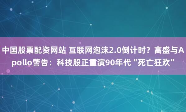 中国股票配资网站 互联网泡沫2.0倒计时？高盛与Apollo警告：科技股正重演90年代“死亡狂欢”