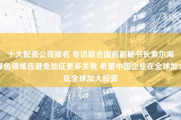 十大配资公司排名 专访联合国前副秘书长索尔海姆：绿色领域应避免加征更多关税 希望中国企业在全球加大投资