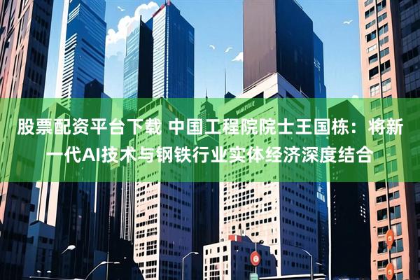 股票配资平台下载 中国工程院院士王国栋：将新一代AI技术与钢铁行业实体经济深度结合