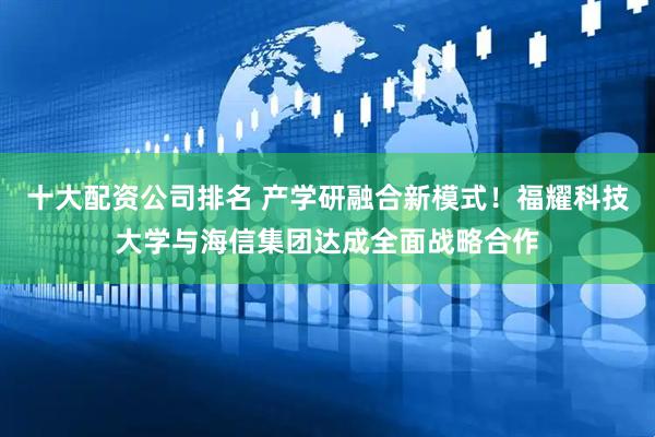 十大配资公司排名 产学研融合新模式！福耀科技大学与海信集团达成全面战略合作