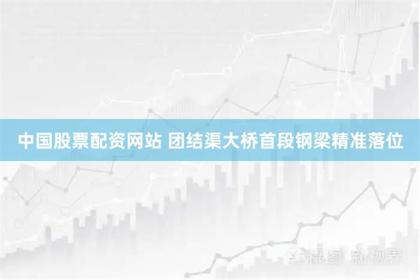中国股票配资网站 团结渠大桥首段钢梁精准落位