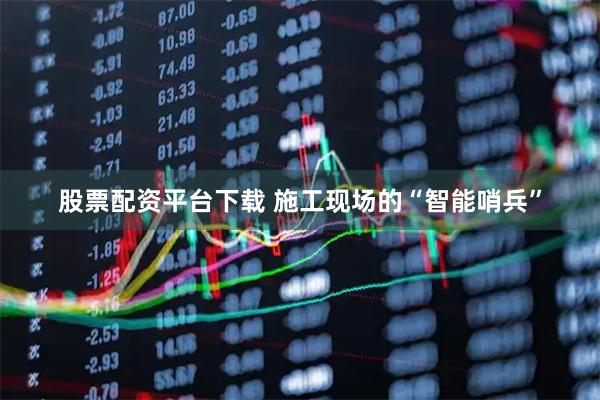 股票配资平台下载 施工现场的“智能哨兵”