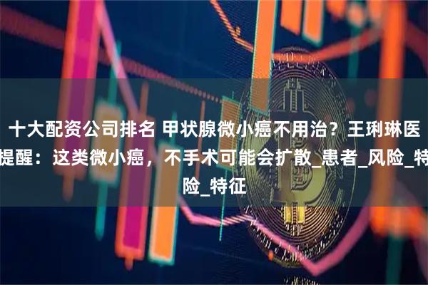 十大配资公司排名 甲状腺微小癌不用治？王琍琳医生提醒：这类微小癌，不手术可能会扩散_患者_风险_特征