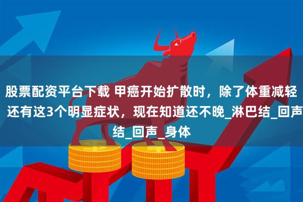 股票配资平台下载 甲癌开始扩散时，除了体重减轻之外，还有这3个明显症状，现在知道还不晚_淋巴结_回声_身体