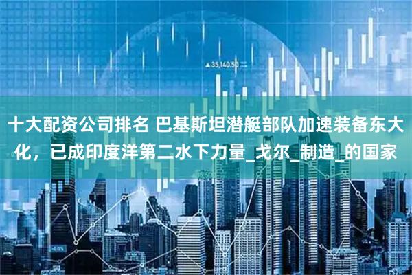 十大配资公司排名 巴基斯坦潜艇部队加速装备东大化，已成印度洋第二水下力量_戈尔_制造_的国家