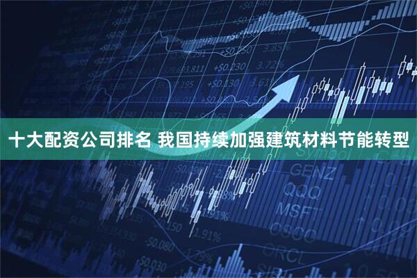 十大配资公司排名 我国持续加强建筑材料节能转型