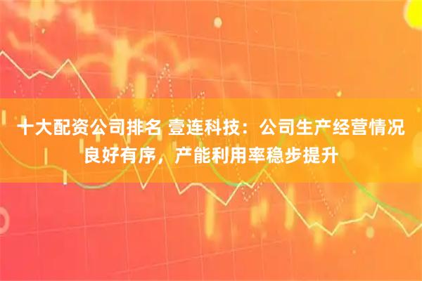 十大配资公司排名 壹连科技:公司生产经营情况良好有序,产能利用率稳步提升