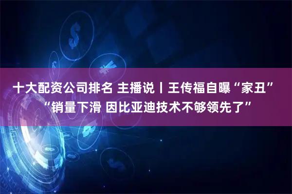 十大配资公司排名 主播说丨王传福自曝“家丑” “销量下滑 因比亚迪技术不够领先了”