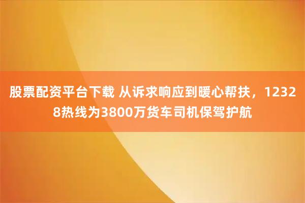 股票配资平台下载 从诉求响应到暖心帮扶，12328热线为3800万货车司机保驾护航