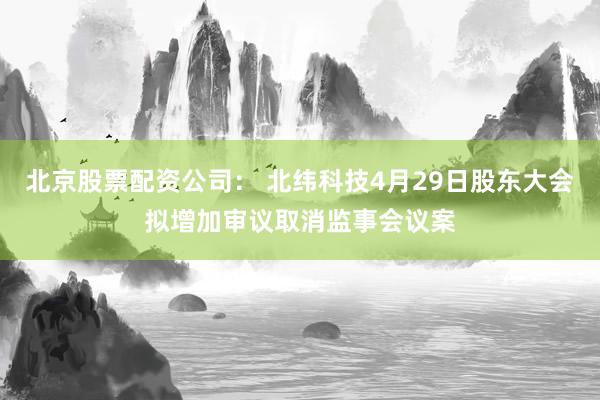 北京股票配资公司： 北纬科技4月29日股东大会拟增加审议取消监事会议案
