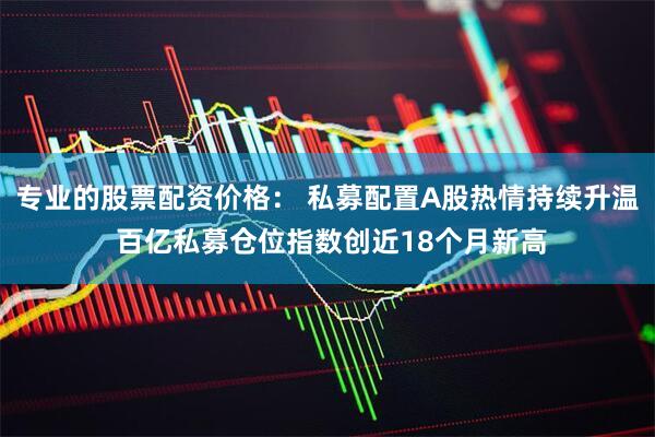专业的股票配资价格： 私募配置A股热情持续升温 百亿私募仓位指数创近18个月新高