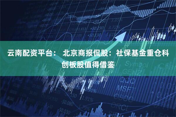 云南配资平台： 北京商报侃股：社保基金重仓科创板股值得借鉴