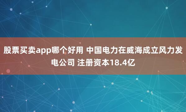 股票买卖app哪个好用 中国电力在威海成立风力发电公司 注册资本18.4亿