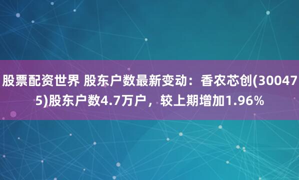股票配资世界 股东户数最新变动：香农芯创(300475)股东户数4.7万户，较上期增加1.96%