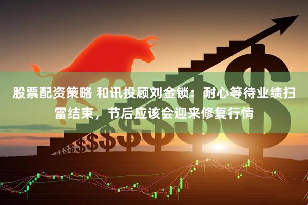 股票配资策略 和讯投顾刘金锁：耐心等待业绩扫雷结束，节后应该会迎来修复行情