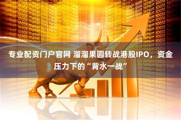 专业配资门户官网 溜溜果园转战港股IPO，资金压力下的“背水一战”