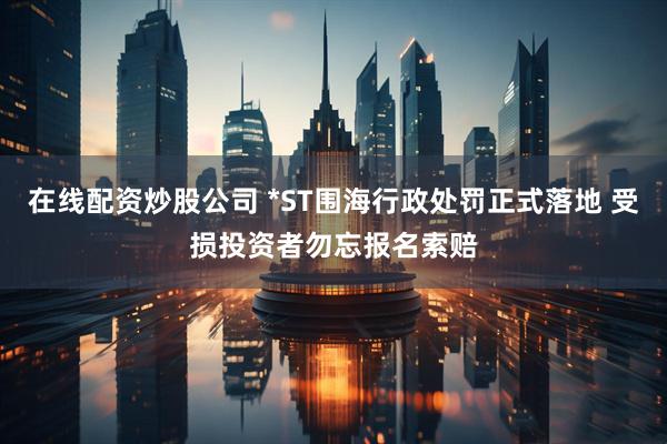 在线配资炒股公司 *ST围海行政处罚正式落地 受损投资者勿忘报名索赔