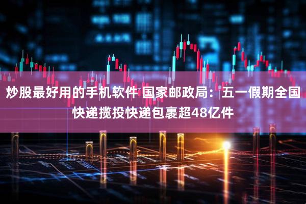 炒股最好用的手机软件 国家邮政局：五一假期全国快递揽投快递包裹超48亿件