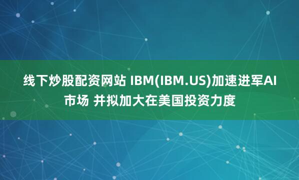 线下炒股配资网站 IBM(IBM.US)加速进军AI市场 并拟加大在美国投资力度
