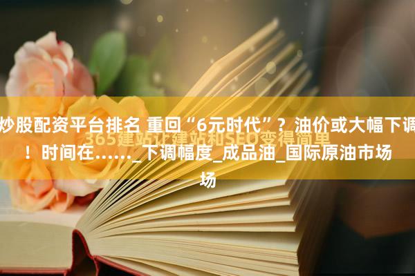炒股配资平台排名 重回“6元时代”？油价或大幅下调！时间在......_下调幅度_成品油_国际原油市场