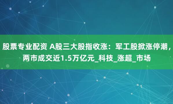 股票专业配资 A股三大股指收涨：军工股掀涨停潮，两市成交近1.5万亿元_科技_涨超_市场