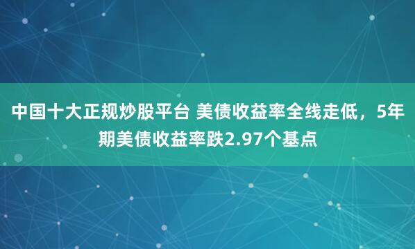 中国十大正规炒股平台 美债收益率全线走低，5年期美债收益率跌2.97个基点