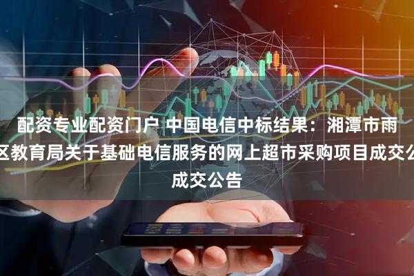 配资专业配资门户 中国电信中标结果：湘潭市雨湖区教育局关于基础电信服务的网上超市采购项目成交公告