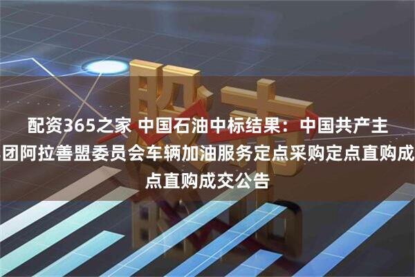 配资365之家 中国石油中标结果：中国共产主义青年团阿拉善盟委员会车辆加油服务定点采购定点直购成交公告