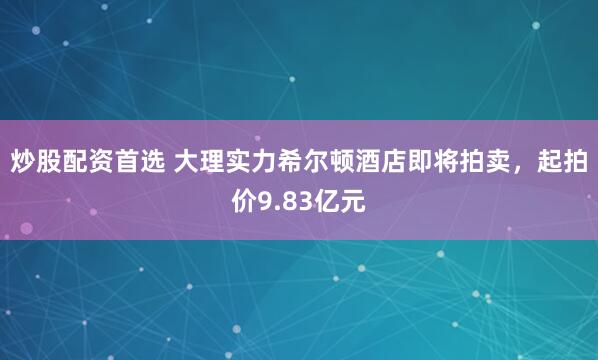 炒股配资首选 大理实力希尔顿酒店即将拍卖，起拍价9.83亿元