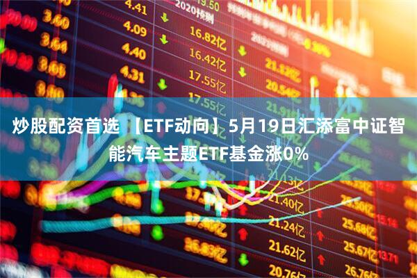 炒股配资首选 【ETF动向】5月19日汇添富中证智能汽车主题ETF基金涨0%