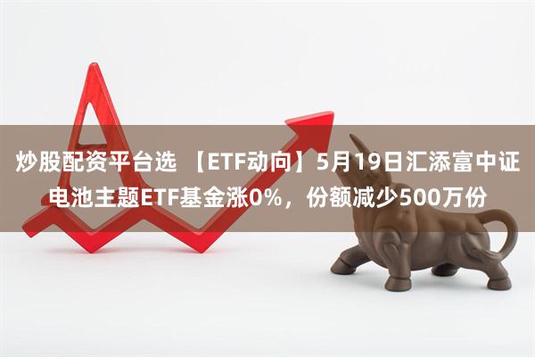 炒股配资平台选 【ETF动向】5月19日汇添富中证电池主题ETF基金涨0%，份额减少500万份