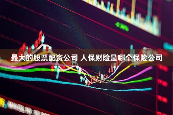 最大的股票配资公司 人保财险是哪个保险公司