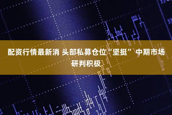 配资行情最新消 头部私募仓位“坚挺” 中期市场研判积极