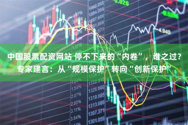 中国股票配资网站 停不下来的“内卷”，谁之过？专家建言：从“规模保护”转向“创新保护”