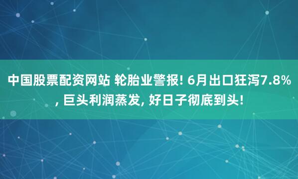 中国股票配资网站 轮胎业警报! 6月出口狂泻7.8%, 巨头利润蒸发, 好日子彻底到头!