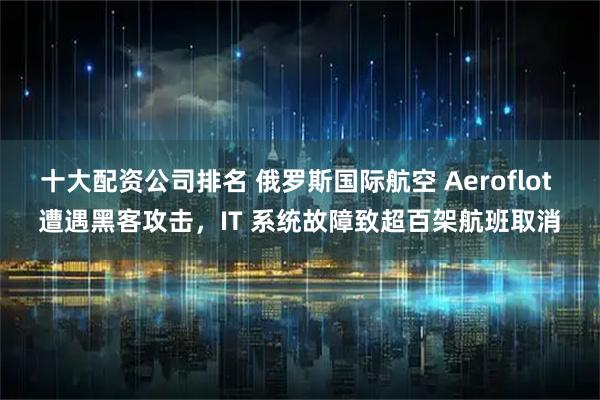 十大配资公司排名 俄罗斯国际航空 Aeroflot 遭遇黑客攻击，IT 系统故障致超百架航班取消