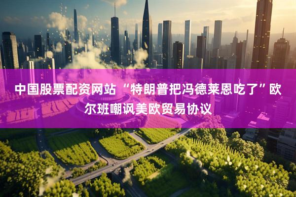 中国股票配资网站 “特朗普把冯德莱恩吃了”欧尔班嘲讽美欧贸易协议