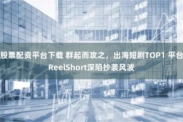 股票配资平台下载 群起而攻之，出海短剧TOP1 平台ReelShort深陷抄袭风波