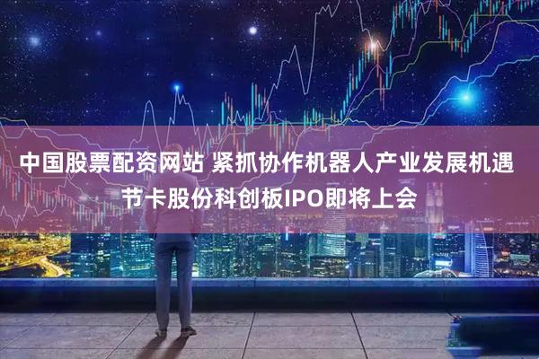 中国股票配资网站 紧抓协作机器人产业发展机遇 节卡股份科创板IPO即将上会