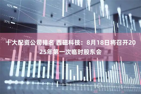 十大配资公司排名 西磁科技：8月18日将召开2025年第一次临时股东会