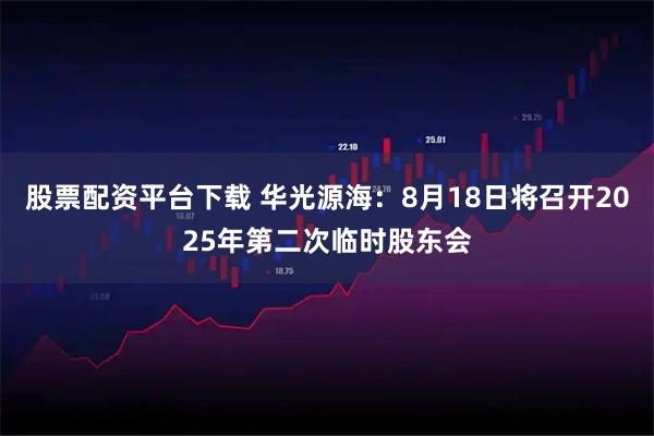 股票配资平台下载 华光源海：8月18日将召开2025年第二次临时股东会