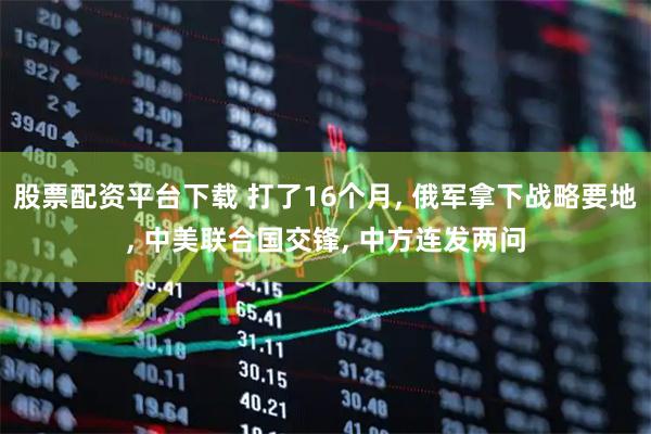 股票配资平台下载 打了16个月, 俄军拿下战略要地, 中美联合国交锋, 中方连发两问