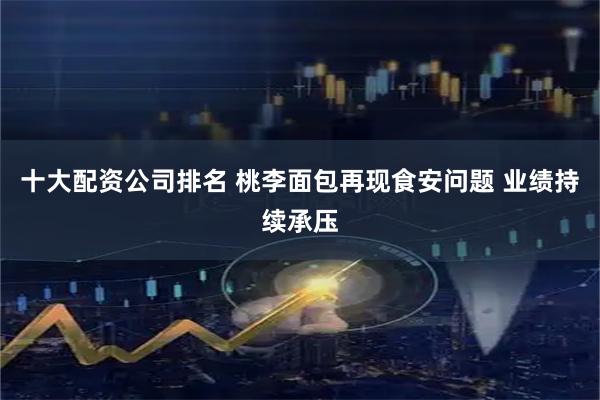 十大配资公司排名 桃李面包再现食安问题 业绩持续承压