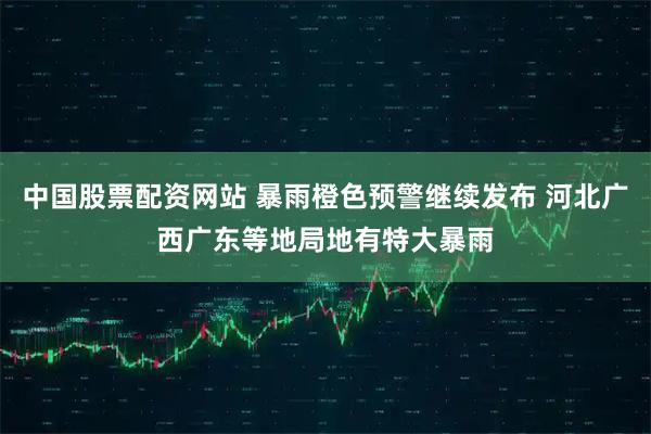 中国股票配资网站 暴雨橙色预警继续发布 河北广西广东等地局地有特大暴雨