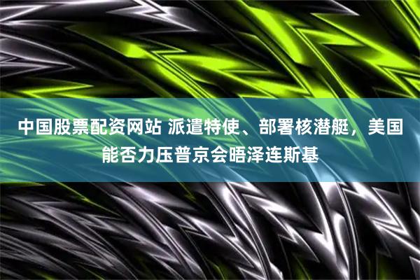 中国股票配资网站 派遣特使、部署核潜艇，美国能否力压普京会晤泽连斯基