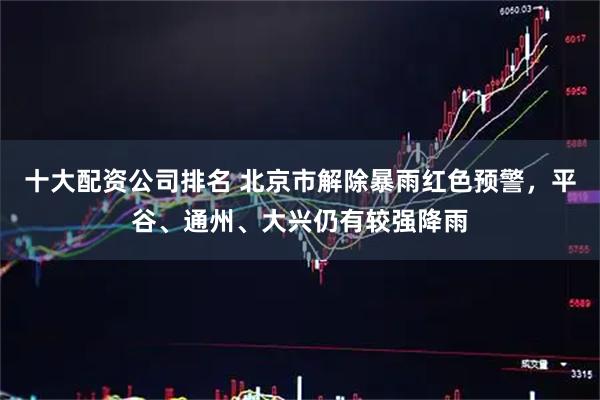 十大配资公司排名 北京市解除暴雨红色预警，平谷、通州、大兴仍有较强降雨