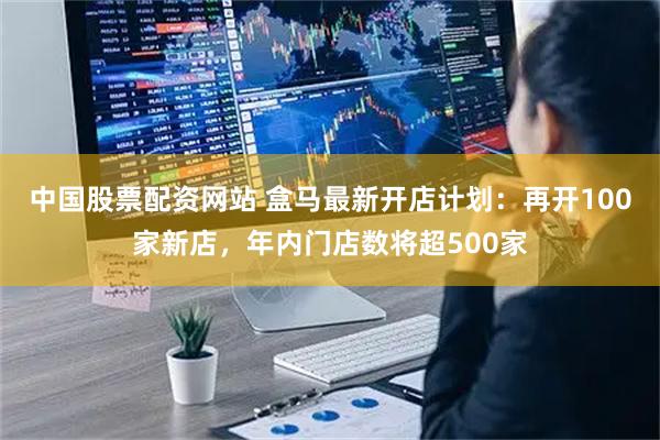 中国股票配资网站 盒马最新开店计划：再开100家新店，年内门店数将超500家
