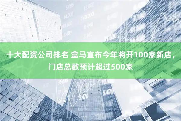 十大配资公司排名 盒马宣布今年将开100家新店，门店总数预计超过500家